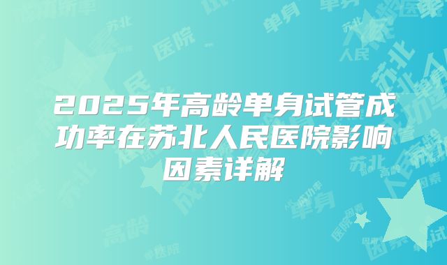 2025年高龄单身试管成功率在苏北人民医院影响因素详解