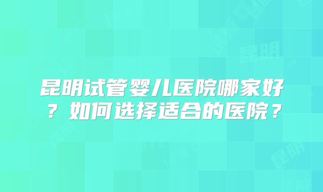昆明试管婴儿医院哪家好?如何选择适合的医院?