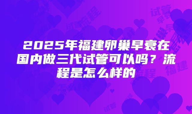 2025年福建卵巢早衰在国内做三代试管可以吗?流程是怎么样的