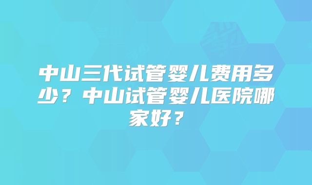 中山三代试管婴儿费用多少?中山试管婴儿医院哪家好?