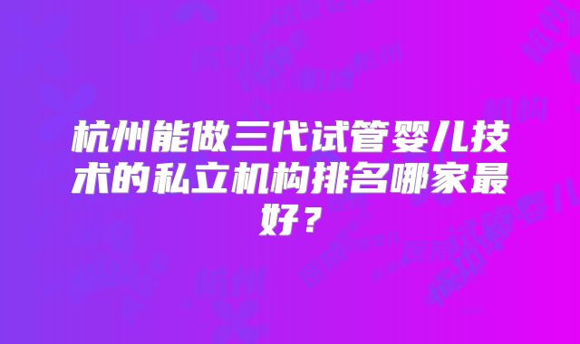 杭州能做三代试管婴儿技术的私立机构排名哪家最好？