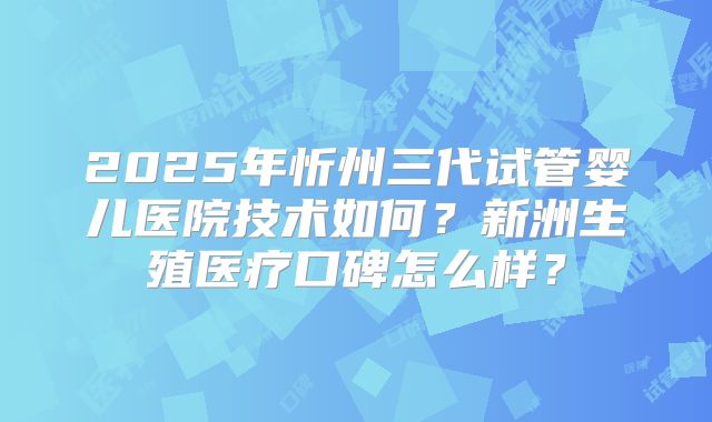 2025年忻州三代试管婴儿医院技术如何?新洲生殖医疗口碑怎么样?