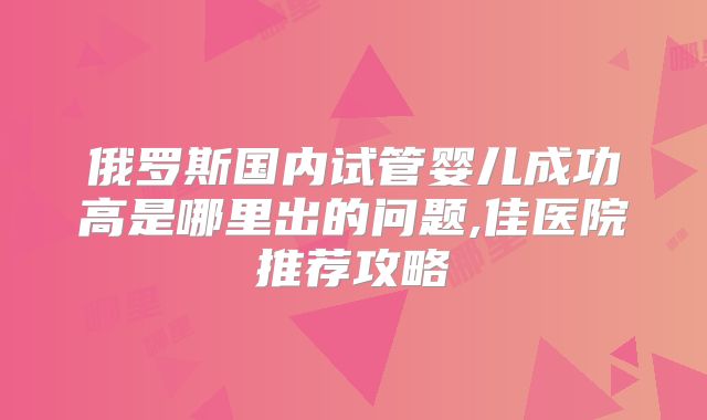 俄罗斯国内试管婴儿成功高是哪里出的问题,佳医院推荐攻略