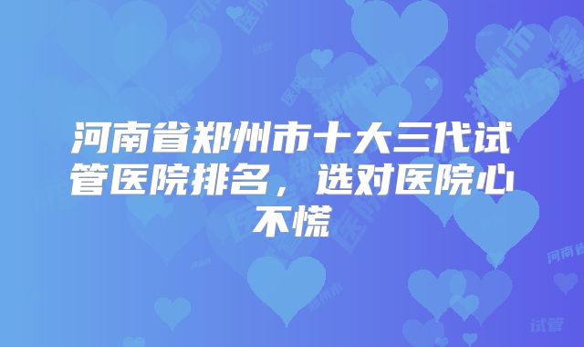 河南省郑州市十大三代试管医院排名，选对医院心不慌