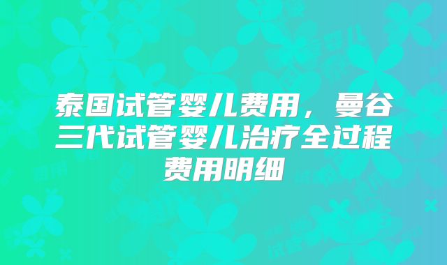 泰国试管婴儿费用,曼谷三代试管婴儿治疗全过程费用明细