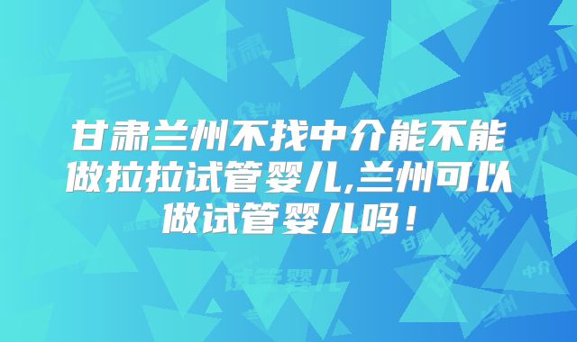 甘肃兰州不找中介能不能做拉拉试管婴儿,兰州可以做试管婴儿吗！
