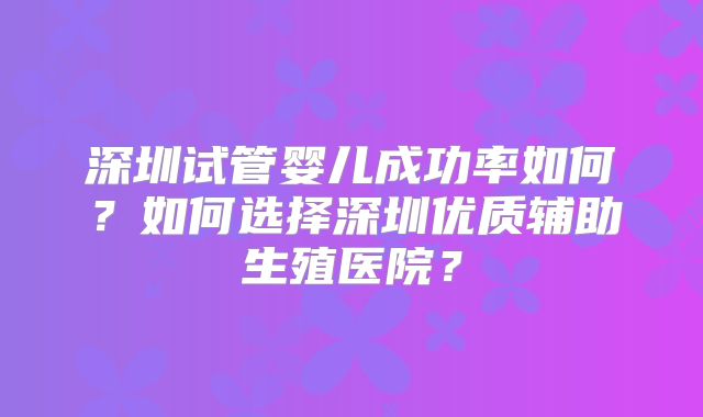 深圳试管婴儿成功率如何?如何选择深圳优质辅助生殖医院?