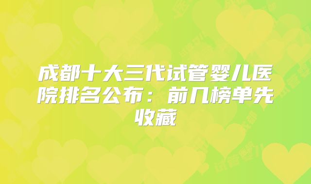 成都十大三代试管婴儿医院排名公布：前几榜单先收藏