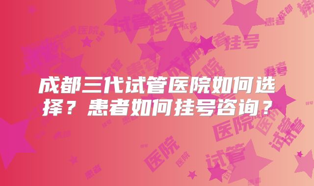 成都三代试管医院如何选择？患者如何挂号咨询？