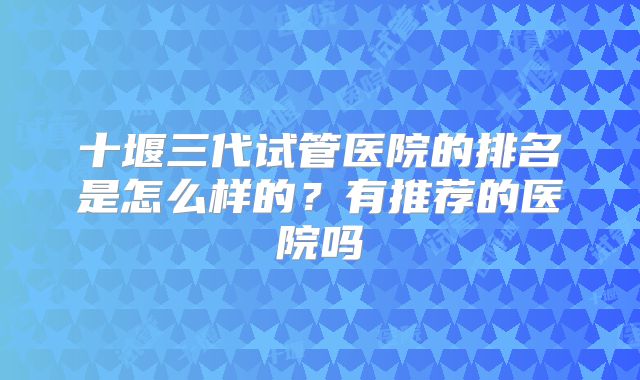 十堰三代试管医院的排名是怎么样的?有推荐的医院吗