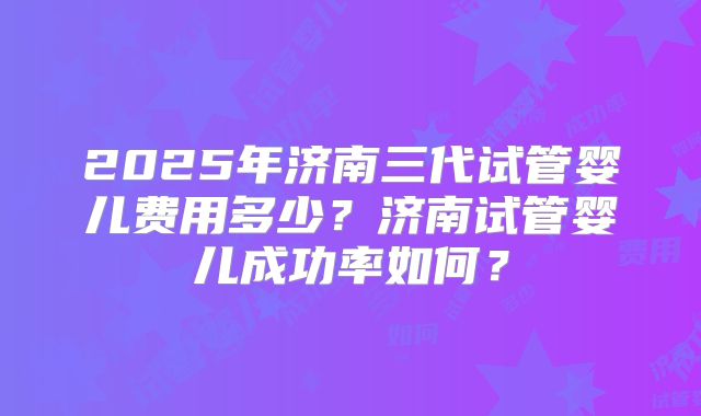 2025年济南三代试管婴儿费用多少?济南试管婴儿成功率如何?