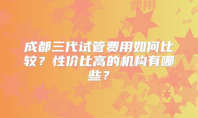成都三代试管费用如何比较？性价比高的机构有哪些？