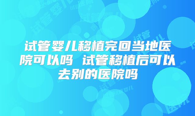试管婴儿移植完回当地医院可以吗 试管移植后可以去别的医院吗