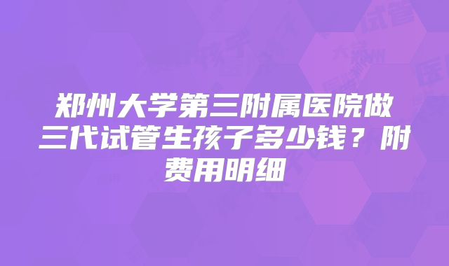 郑州大学第三附属医院做三代试管生孩子多少钱？附费用明细