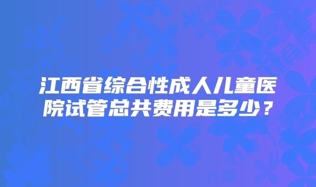 江西省综合性成人儿童医院试管总共费用是多少？