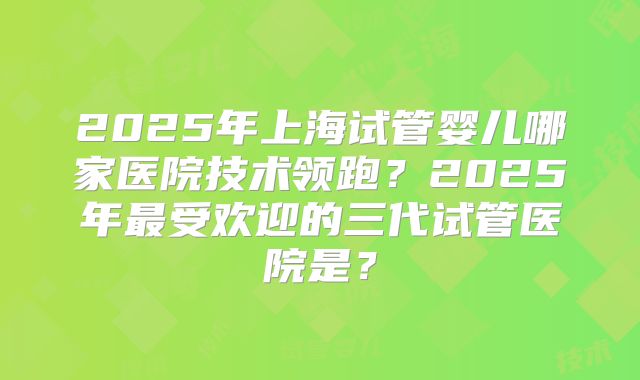 2025年上海试管婴儿哪家医院技术领跑？2025年最受欢迎的三代试管医院是？