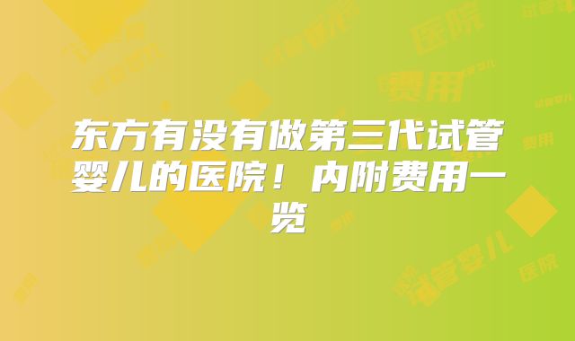 东方有没有做第三代试管婴儿的医院!内附费用一览