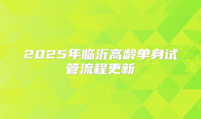 2025年临沂高龄单身试管流程更新