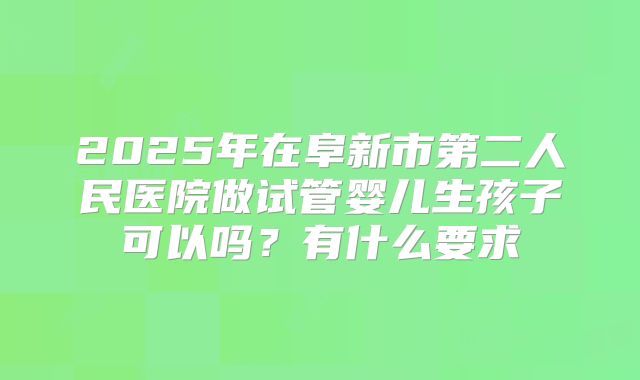 2025年在阜新市第二人民医院做试管婴儿生孩子可以吗?有什么要求