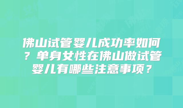 佛山试管婴儿成功率如何?单身女性在佛山做试管婴儿有哪些注意事项?