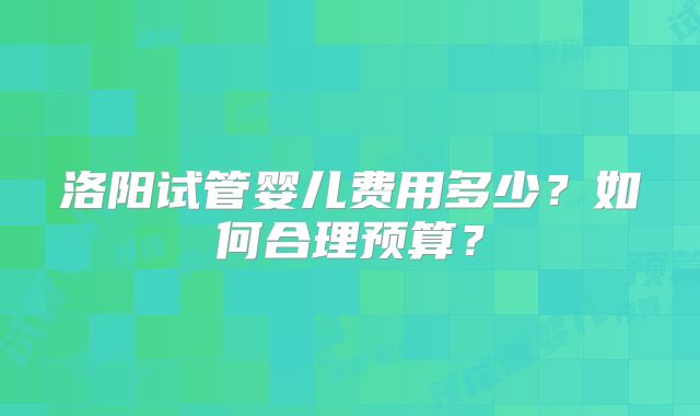 洛阳试管婴儿费用多少?如何合理预算?