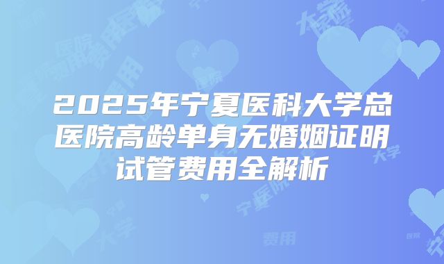 2025年宁夏医科大学总医院高龄单身无婚姻证明试管费用全解析