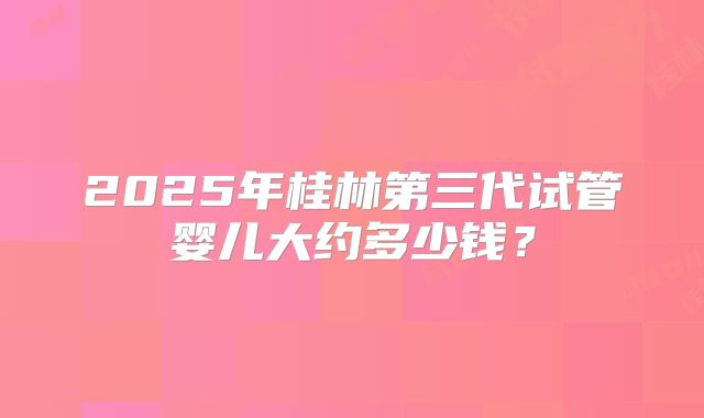 2025年桂林第三代试管婴儿大约多少钱?