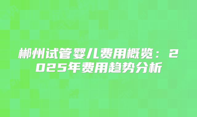 郴州试管婴儿费用概览：2025年费用趋势分析