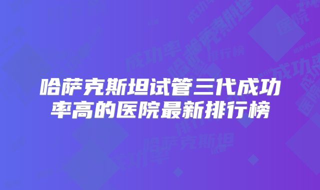 哈萨克斯坦试管三代成功率高的医院最新排行榜