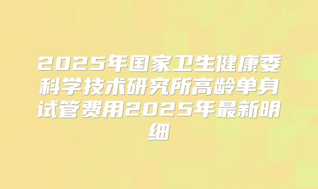2025年国家卫生健康委科学技术研究所高龄单身试管费用2025年最新明细