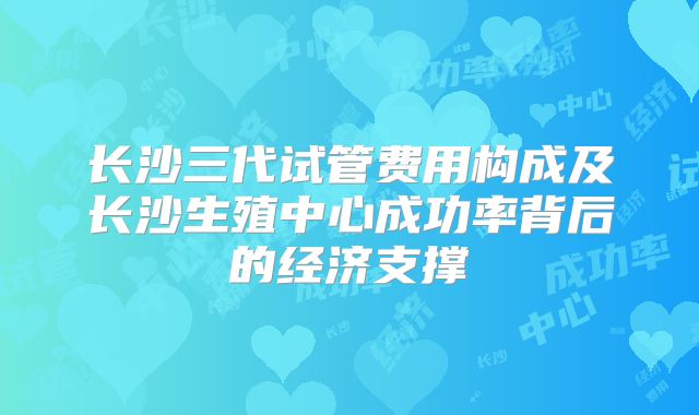 长沙三代试管费用构成及长沙生殖中心成功率背后的经济支撑