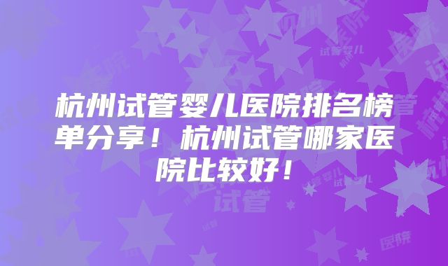 杭州试管婴儿医院排名榜单分享!杭州试管哪家医院比较好!