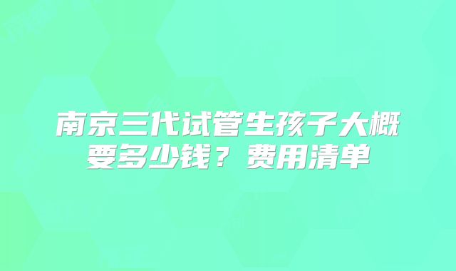 南京三代试管生孩子大概要多少钱?费用清单