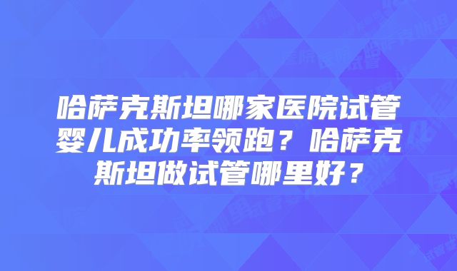 哈萨克斯坦哪家医院试管婴儿成功率领跑？哈萨克斯坦做试管哪里好？