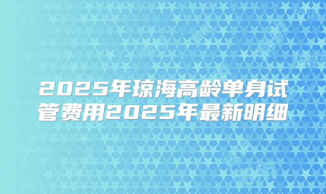 2025年琼海高龄单身试管费用2025年最新明细