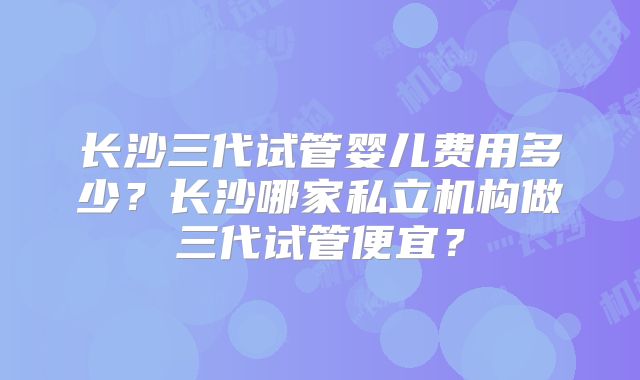长沙三代试管婴儿费用多少？长沙哪家私立机构做三代试管便宜？