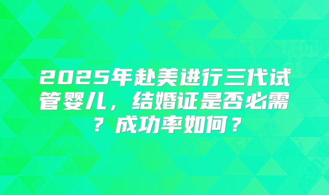 2025年赴美进行三代试管婴儿,结婚证是否必需?成功率如何?