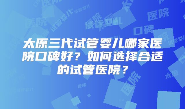 太原三代试管婴儿哪家医院口碑好?如何选择合适的试管医院?