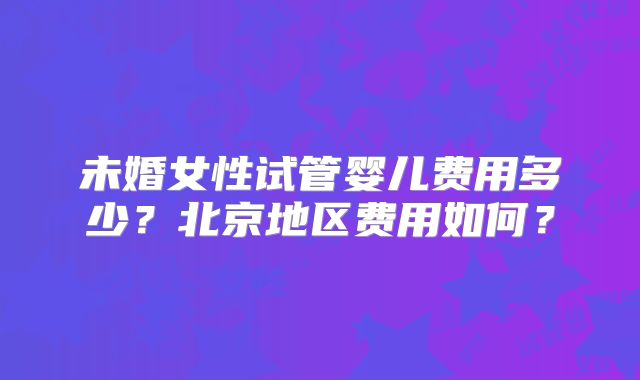 未婚女性试管婴儿费用多少?北京地区费用如何?