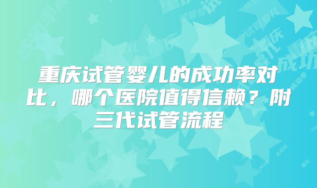 重庆试管婴儿的成功率对比,哪个医院值得信赖?附三代试管流程
