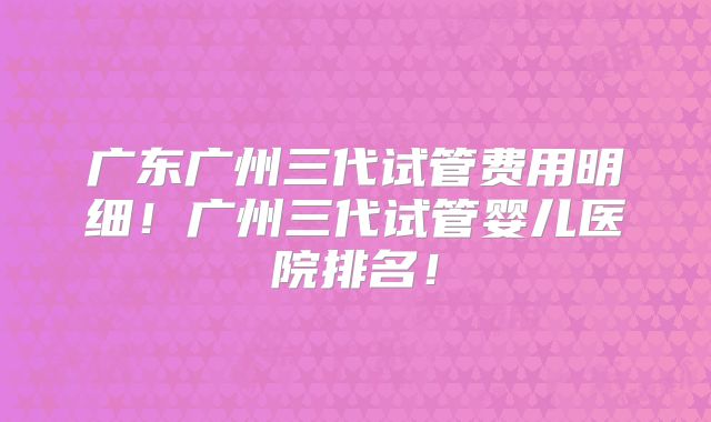 广东广州三代试管费用明细!广州三代试管婴儿医院排名!