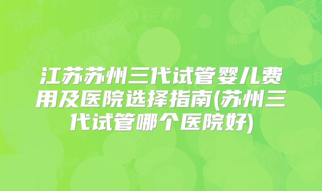 江苏苏州三代试管婴儿费用及医院选择指南(苏州三代试管哪个医院好)