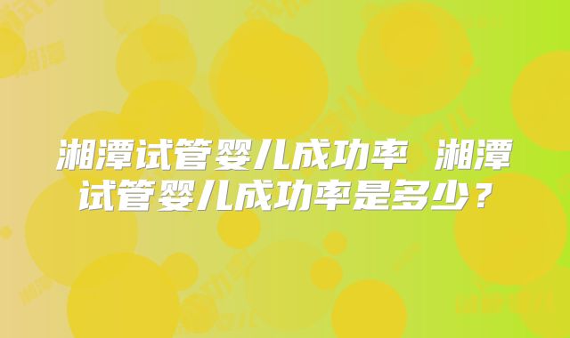 湘潭试管婴儿成功率 湘潭试管婴儿成功率是多少？