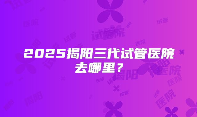 2025揭阳三代试管医院去哪里？