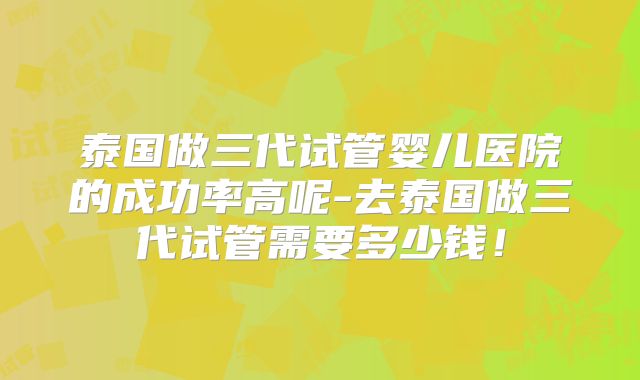 泰国做三代试管婴儿医院的成功率高呢-去泰国做三代试管需要多少钱!