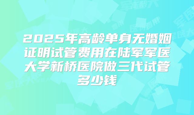 2025年高龄单身无婚姻证明试管费用在陆军军医大学新桥医院做三代试管多少钱
