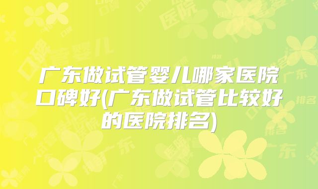 广东做试管婴儿哪家医院口碑好(广东做试管比较好的医院排名)