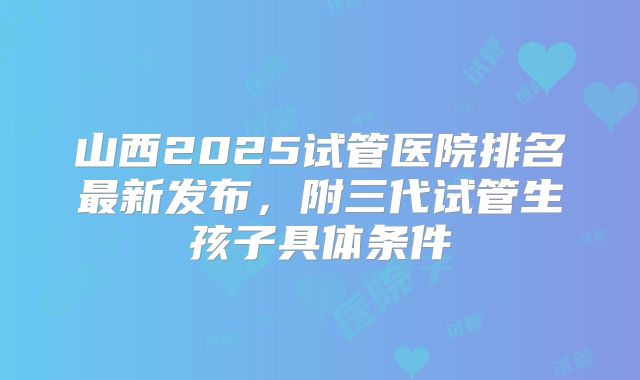山西2025试管医院排名最新发布,附三代试管生孩子具体条件