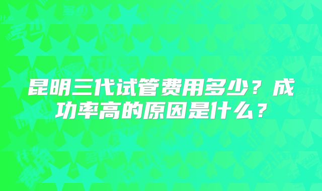 昆明三代试管费用多少？成功率高的原因是什么？