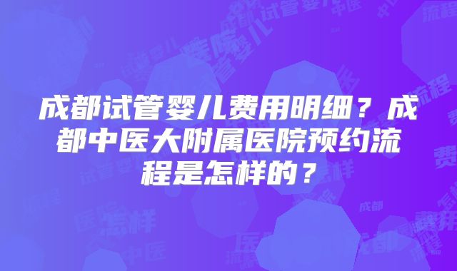 成都试管婴儿费用明细?成都中医大附属医院预约流程是怎样的?